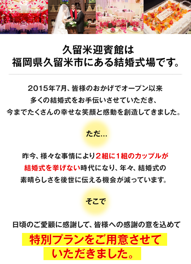 久留米迎賓館は福岡県久留米市にある結婚式場です。2015年7月、皆様のおかげでオープン以来多くの結婚式をお手伝いさせていただき、今までたくさんの幸せな笑顔と感動を創造してきました。ただ…昨今、様々な事情により2組に1組のカップルが結婚式を上げない時代になり、年々、結婚式の素晴らしさを後世に伝える機会が減っています。そこで日頃のご愛顧に感謝して、皆様への感謝の意を込めて特別プランをご用意させていただきました！