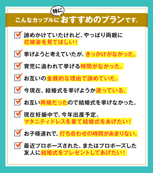 こんなカップルに特におすすめのプランです。諦めかけてたけれど、やっぱり両親に花嫁姿を見てほしい！挙げようと考えていたが、きっかけがなかった。育児に追われて挙げる時間がなかった。お互いの金銭的な理由で諦めていた。今現在、結婚式を挙げようか迷っている。お互い再婚だったので結婚式を挙げなかった。現在妊娠中で、今年出産予定。マタニティドレスを着て結婚式をあげたい！お子様連れで、打ち合わせの時間があまりない。最近プロポーズされた、またはプロポーズした友人に結婚式をプレゼントしてあげたい！
